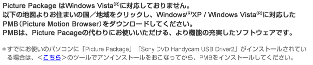 Picture PackageはWindows Vista(R)には対応しておりません。
以下の地図よりお住まいの国/地域をクリックし、Windows Vista(R)に対応したPMB(Picture Motion Browser）をダウンロードしてください。PMBは、Picture Packageの代わりにお使いいただける、より機能の充実したソフトウェアです。
すでにお使いのパソコンに「Picture Package」「Sony DVD Handycam USB Driver2」がインストールされている場合は、＜こちら＞のツールでアンインストールをおこなってから、PMBをインストールしてください。