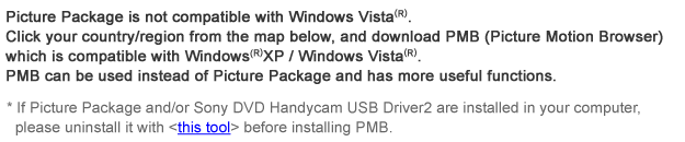 Picture Package is not compatible with Windows Vista(R).
Click your country/region from the map below, and download PMB (Picture Motion Browser) which is compatible with Windows Vista(R).
PMB can be used instead of Picture Package and has more useful functions.
If Picture Package and/or Sony DVD Handycam USB Driver2 are installed in your computer, please uninstall them with <this tool> before installing PMB.