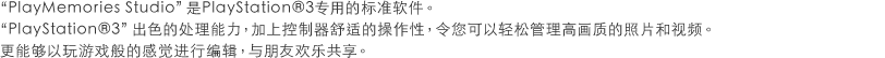 PlayMemories Studio 是PlayStation®3专用的标准软件。PlayStation®3 出色的处理能力，加上控制器舒适的操作性，令您可以轻松管理高画质的照片和视频。更能够以玩游戏般的感觉进行编辑，与朋友欢乐共享。