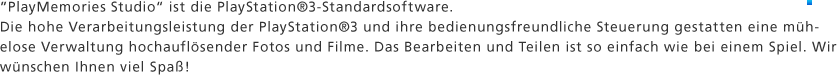 "PlayMemories Studio" ist die PlayStation®3-Standardsoftware. Die hohe Verarbeitungsleistung der PlayStation®3 und ihre bedienungsfreundliche Steuerung gestatten eine mühelose Verwaltung hochauflösender Fotos und Filme. Das Bearbeiten und Teilen ist so einfach wie bei einem Spiel. Wir wünschen Ihnen viel Spaß!