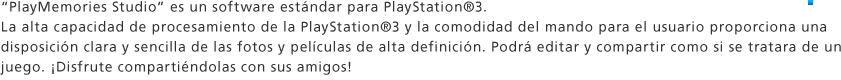 "PlayMemories Studio" es un software estándar para PlayStation®3. La alta capacidad de procesamiento de la PlayStation®3 y la comodidad del mando para el usuario proporciona una disposición clara y sencilla de las fotos y películas de alta definición. Podrá editar y compartir como si se tratara de un juego. ¡Disfrute compartiéndolas con sus amigos! 