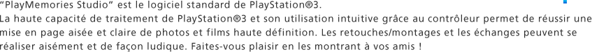 "PlayMemories Studio" est le logiciel standard de PlayStation®3. La haute capacité de traitement de PlayStation®3 et son utilisation intuitive grâce au contrôleur permet de réussir une mise en page aisée et claire de photos et films haute définition. Les retouches/montages et les échanges peuvent se réaliser aisément et de façon ludique. Faites-vous plaisir en les montrant à vos amis !