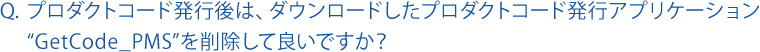 プロダクトコード発行後は、ダウンロードしたプロダクトコード発行アプリケーション “GetCode_PMS”を削除して良いですか？