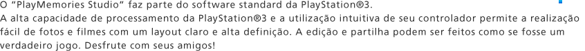 O "PlayMemories Studio" faz parte do software standard da PlayStation®3. A alta capacidade de processamento da PlayStation®3 e a utilização intuitiva de seu controlador permite a realização fácil de fotos e filmes com um layout claro e alta definição. A edição e partilha podem ser feitos como se fosse um verdadeiro jogo. Desfrute com seus amigos! 