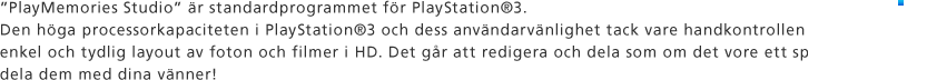 "PlayMemories Studio" är standardprogrammet för PlayStation®3. Den höga processorkapaciteten i PlayStation®3 och dess användarvänlighet tack vare handkontrollen möjliggör en enkel och tydlig layout av foton och filmer i HD. Det går att redigera och dela som om det vore ett spel. Njut av att dela dem med dina vänner! 